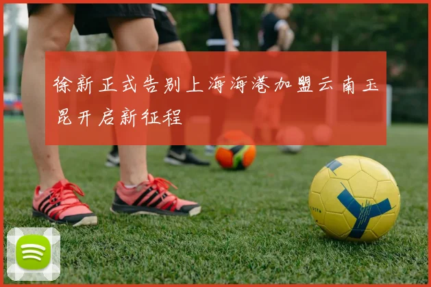 徐新正式告别上海海港加盟云南玉昆开启新征程