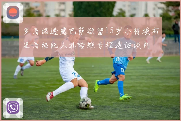 罗马诺透露巴萨欲留15岁小将埃布里马经纪人扎哈维专程造访谈判