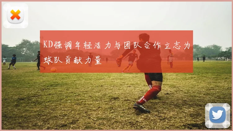 KD强调年轻活力与团队合作立志为球队贡献力量