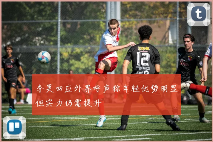 李昊回应外界呼声称年轻优势明显但实力仍需提升