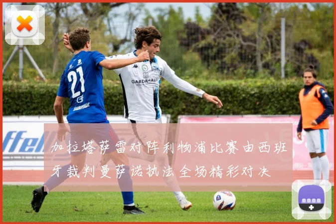 加拉塔萨雷对阵利物浦比赛由西班牙裁判曼萨诺执法全场精彩对决