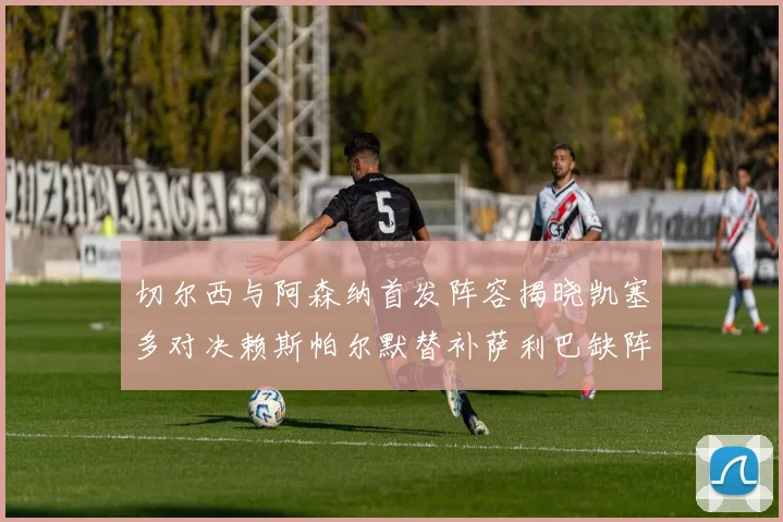 切尔西与阿森纳首发阵容揭晓凯塞多对决赖斯帕尔默替补萨利巴缺阵