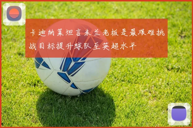 卡迪纳莱坦言米兰老板是最艰难挑战目标提升球队至英超水平