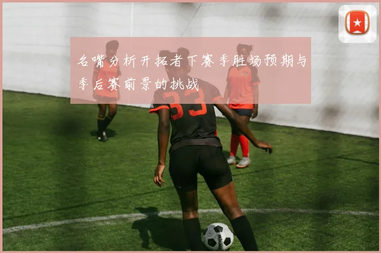 名嘴分析开拓者下赛季胜场预期与季后赛前景的挑战