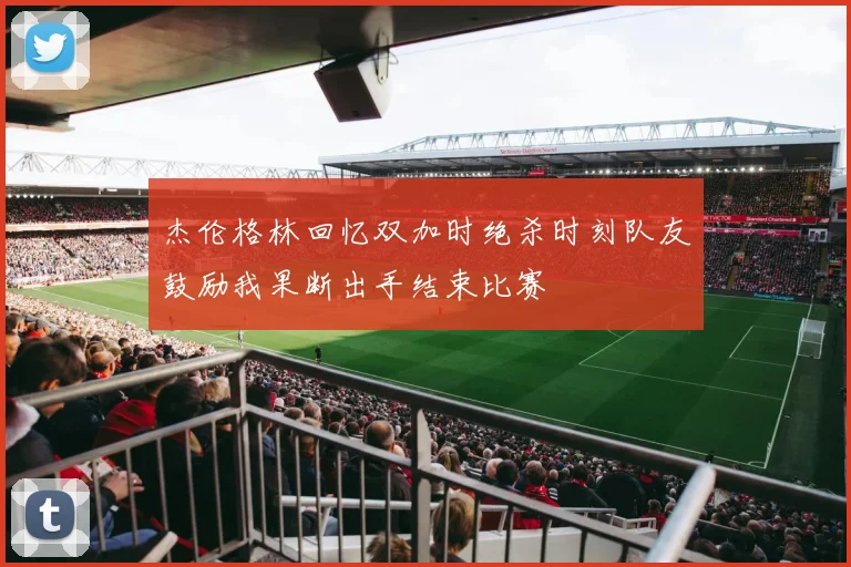 杰伦格林回忆双加时绝杀时刻队友鼓励我果断出手结束比赛