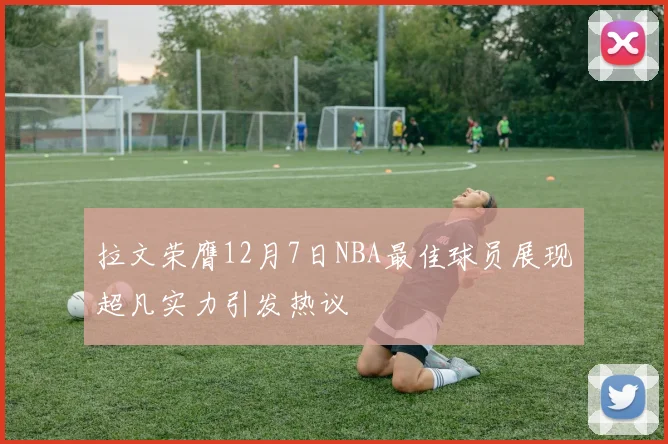 拉文荣膺12月7日NBA最佳球员展现超凡实力引发热议