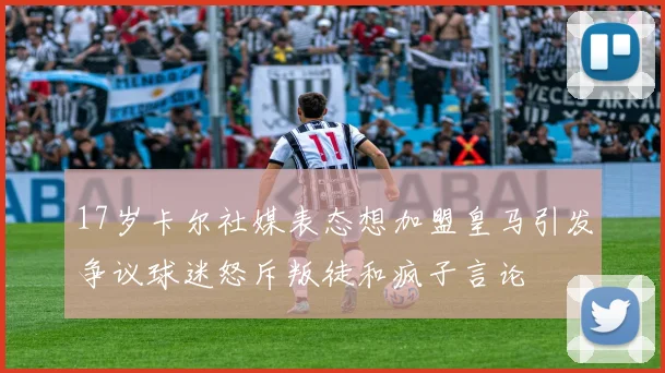 17岁卡尔社媒表态想加盟皇马引发争议球迷怒斥叛徒和疯子言论