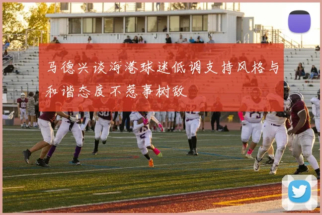 马德兴谈海港球迷低调支持风格与和谐态度不惹事树敌