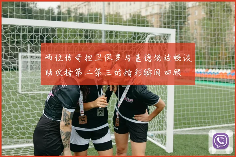 两位传奇控卫保罗与基德场边畅谈助攻榜第二第三的精彩瞬间回顾