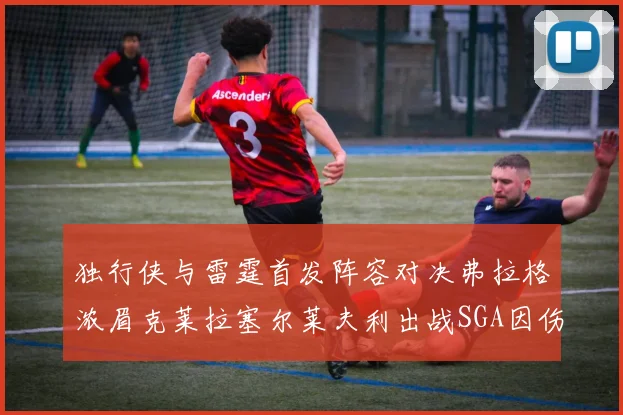 独行侠与雷霆首发阵容对决弗拉格浓眉克莱拉塞尔莱夫利出战SGA因伤缺席