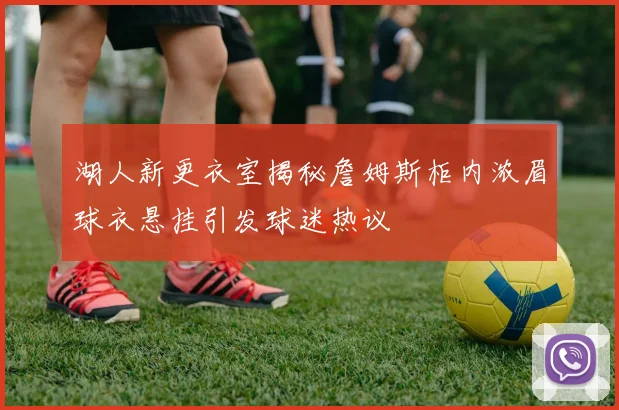 湖人新更衣室揭秘詹姆斯柜内浓眉球衣悬挂引发球迷热议