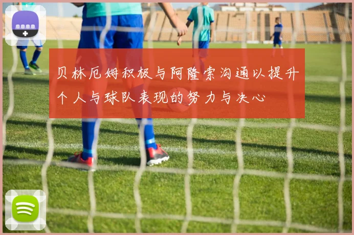 贝林厄姆积极与阿隆索沟通以提升个人与球队表现的努力与决心