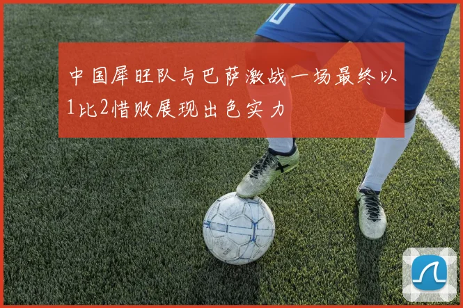 中国犀旺队与巴萨激战一场最终以1比2惜败展现出色实力