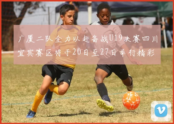 广厦二队全力以赴备战U19决赛四川宜宾赛区将于20日至27日举行精彩对决