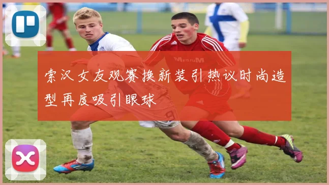 索汉女友观赛换新装引热议时尚造型再度吸引眼球
