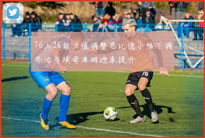 76人2K能力值调整恩比德小幅下调乔治与埃奇库姆迎来提升