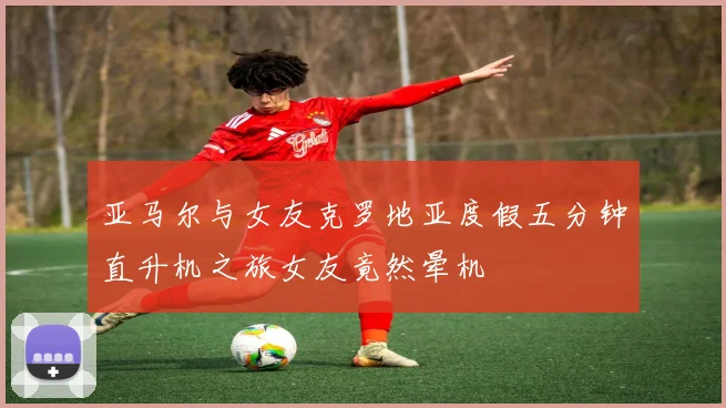 亚马尔与女友克罗地亚度假五分钟直升机之旅女友竟然晕机