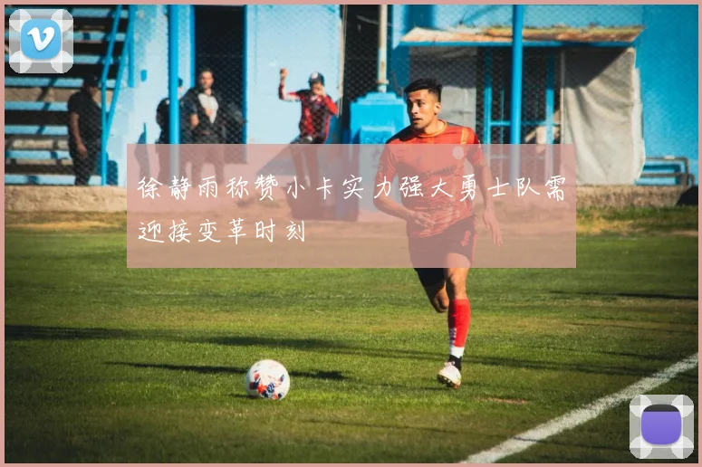 徐静雨称赞小卡实力强大勇士队需迎接变革时刻