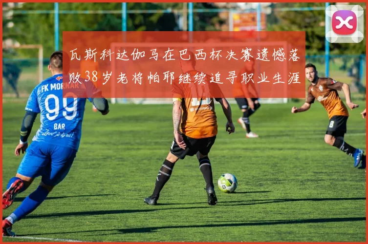 瓦斯科达伽马在巴西杯决赛遗憾落败38岁老将帕耶继续追寻职业生涯首冠